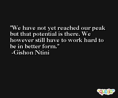 We have not yet reached our peak but that potential is there. We however still have to work hard to be in better form. -Gishon Ntini