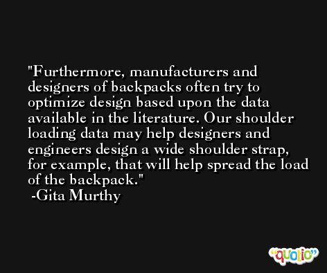 Furthermore, manufacturers and designers of backpacks often try to optimize design based upon the data available in the literature. Our shoulder loading data may help designers and engineers design a wide shoulder strap, for example, that will help spread the load of the backpack. -Gita Murthy