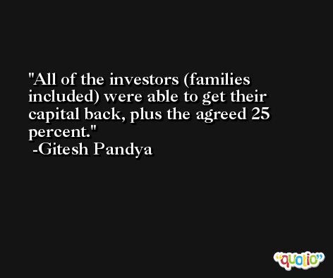 All of the investors (families included) were able to get their capital back, plus the agreed 25 percent. -Gitesh Pandya