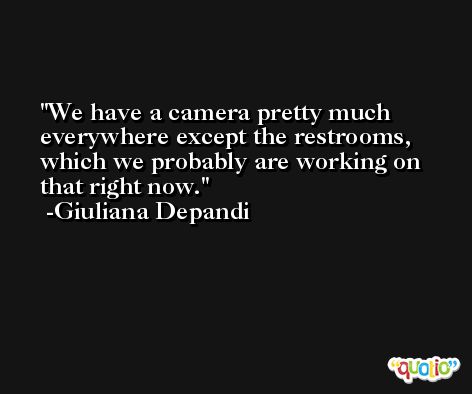 We have a camera pretty much everywhere except the restrooms, which we probably are working on that right now. -Giuliana Depandi