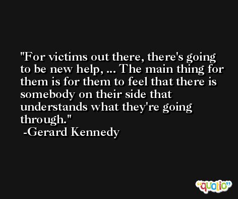 For victims out there, there's going to be new help, ... The main thing for them is for them to feel that there is somebody on their side that understands what they're going through. -Gerard Kennedy