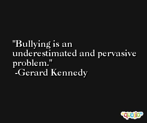Bullying is an underestimated and pervasive problem. -Gerard Kennedy