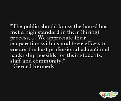 The public should know the board has met a high standard in their (hiring) process, ... We appreciate their cooperation with us and their efforts to ensure the best professional educational leadership possible for their students, staff and community. -Gerard Kennedy