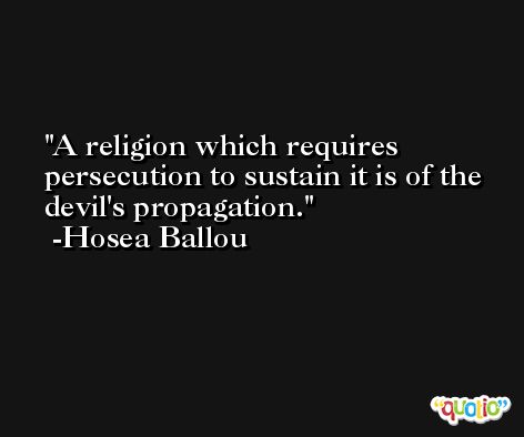 A religion which requires persecution to sustain it is of the devil's propagation. -Hosea Ballou