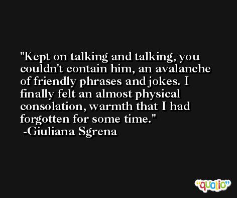 Kept on talking and talking, you couldn't contain him, an avalanche of friendly phrases and jokes. I finally felt an almost physical consolation, warmth that I had forgotten for some time. -Giuliana Sgrena