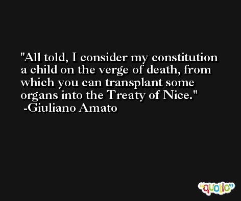 All told, I consider my constitution a child on the verge of death, from which you can transplant some organs into the Treaty of Nice. -Giuliano Amato
