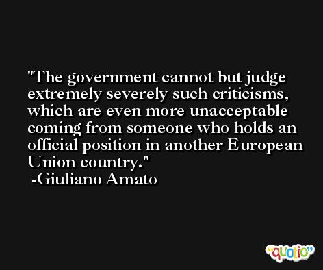 The government cannot but judge extremely severely such criticisms, which are even more unacceptable coming from someone who holds an official position in another European Union country. -Giuliano Amato