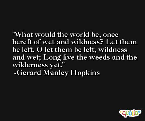 What would the world be, once bereft of wet and wildness? Let them be left. O let them be left, wildness and wet; Long live the weeds and the wilderness yet. -Gerard Manley Hopkins