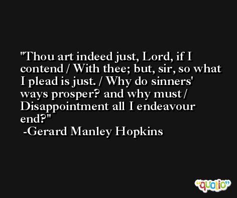 Thou art indeed just, Lord, if I contend / With thee; but, sir, so what I plead is just. / Why do sinners' ways prosper? and why must / Disappointment all I endeavour end? -Gerard Manley Hopkins