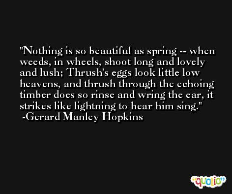 Nothing is so beautiful as spring -- when weeds, in wheels, shoot long and lovely and lush; Thrush's eggs look little low heavens, and thrush through the echoing timber does so rinse and wring the ear, it strikes like lightning to hear him sing. -Gerard Manley Hopkins