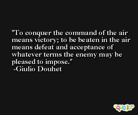 To conquer the command of the air means victory; to be beaten in the air means defeat and acceptance of whatever terms the enemy may be pleased to impose. -Giulio Douhet