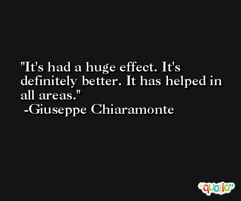 It's had a huge effect. It's definitely better. It has helped in all areas. -Giuseppe Chiaramonte