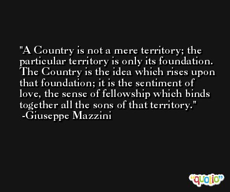 A Country is not a mere territory; the particular territory is only its foundation. The Country is the idea which rises upon that foundation; it is the sentiment of love, the sense of fellowship which binds together all the sons of that territory. -Giuseppe Mazzini