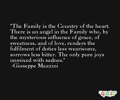 The Family is the Country of the heart. There is an angel in the Family who, by the mysterious influence of grace, of sweetness, and of love, renders the fulfilment of duties less wearisome, sorrows less bitter. The only pure joys unmixed with sadnes. -Giuseppe Mazzini