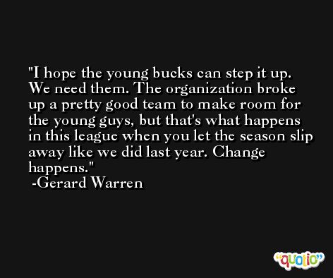 I hope the young bucks can step it up. We need them. The organization broke up a pretty good team to make room for the young guys, but that's what happens in this league when you let the season slip away like we did last year. Change happens. -Gerard Warren