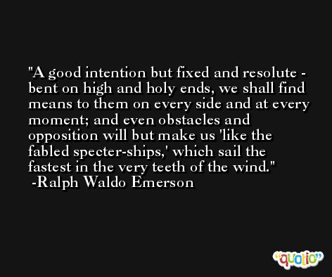 A good intention but fixed and resolute - bent on high and holy ends, we shall find means to them on every side and at every moment; and even obstacles and opposition will but make us 'like the fabled specter-ships,' which sail the fastest in the very teeth of the wind. -Ralph Waldo Emerson