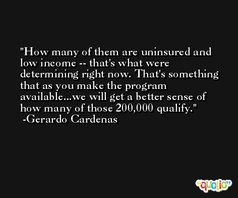 How many of them are uninsured and low income -- that's what were determining right now. That's something that as you make the program available...we will get a better sense of how many of those 200,000 qualify. -Gerardo Cardenas