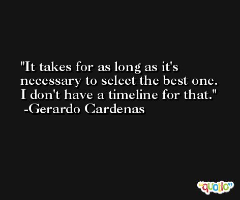 It takes for as long as it's necessary to select the best one. I don't have a timeline for that. -Gerardo Cardenas