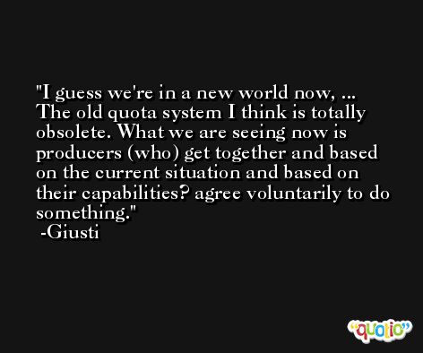 I guess we're in a new world now, ... The old quota system I think is totally obsolete. What we are seeing now is producers (who) get together and based on the current situation and based on their capabilities? agree voluntarily to do something. -Giusti