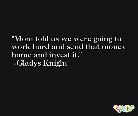 Mom told us we were going to work hard and send that money home and invest it. -Gladys Knight