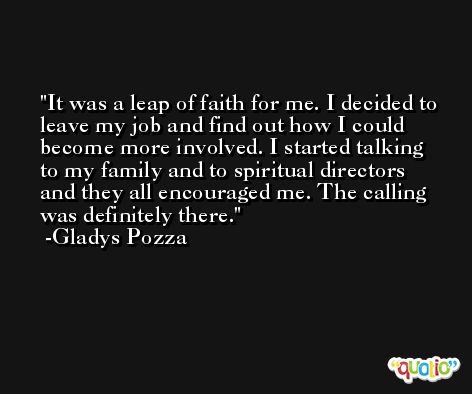 It was a leap of faith for me. I decided to leave my job and find out how I could become more involved. I started talking to my family and to spiritual directors and they all encouraged me. The calling was definitely there. -Gladys Pozza