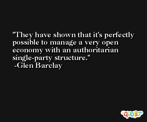 They have shown that it's perfectly possible to manage a very open economy with an authoritarian single-party structure. -Glen Barclay