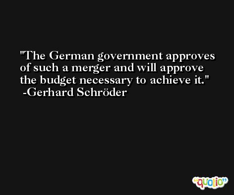 The German government approves of such a merger and will approve the budget necessary to achieve it. -Gerhard Schröder