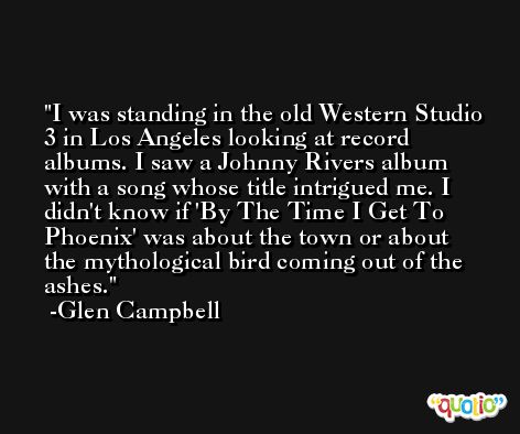 I was standing in the old Western Studio 3 in Los Angeles looking at record albums. I saw a Johnny Rivers album with a song whose title intrigued me. I didn't know if 'By The Time I Get To Phoenix' was about the town or about the mythological bird coming out of the ashes. -Glen Campbell