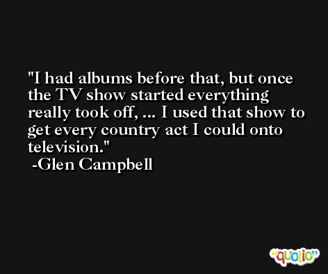 I had albums before that, but once the TV show started everything really took off, ... I used that show to get every country act I could onto television. -Glen Campbell