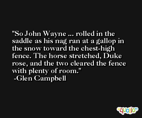 So John Wayne ... rolled in the saddle as his nag ran at a gallop in the snow toward the chest-high fence. The horse stretched, Duke rose, and the two cleared the fence with plenty of room. -Glen Campbell