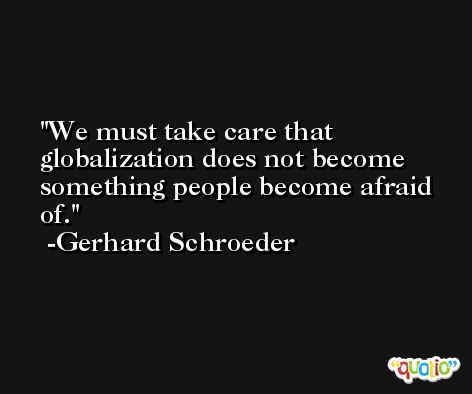 We must take care that globalization does not become something people become afraid of. -Gerhard Schroeder