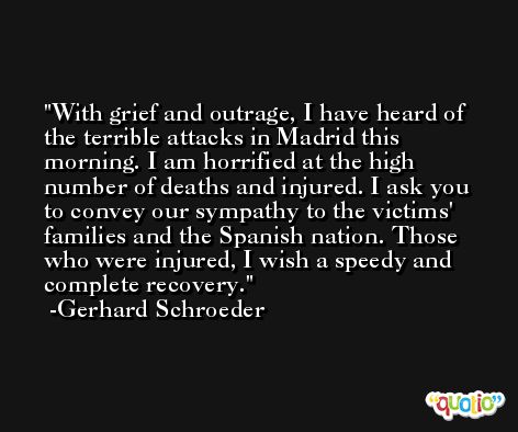 With grief and outrage, I have heard of the terrible attacks in Madrid this morning. I am horrified at the high number of deaths and injured. I ask you to convey our sympathy to the victims' families and the Spanish nation. Those who were injured, I wish a speedy and complete recovery. -Gerhard Schroeder