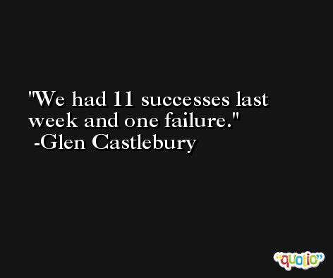 We had 11 successes last week and one failure. -Glen Castlebury