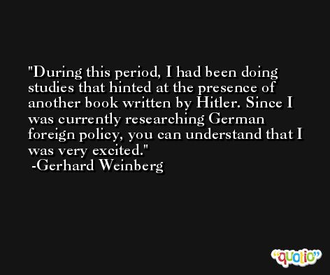 During this period, I had been doing studies that hinted at the presence of another book written by Hitler. Since I was currently researching German foreign policy, you can understand that I was very excited. -Gerhard Weinberg