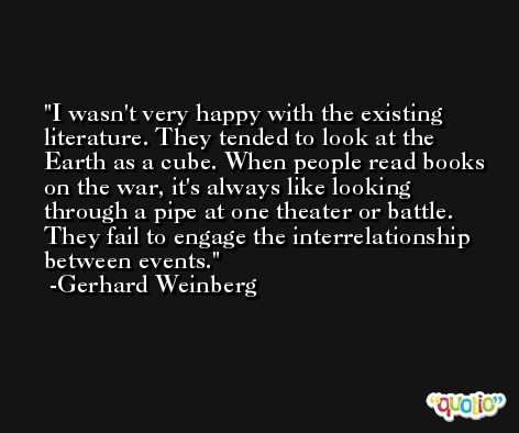 I wasn't very happy with the existing literature. They tended to look at the Earth as a cube. When people read books on the war, it's always like looking through a pipe at one theater or battle. They fail to engage the interrelationship between events. -Gerhard Weinberg