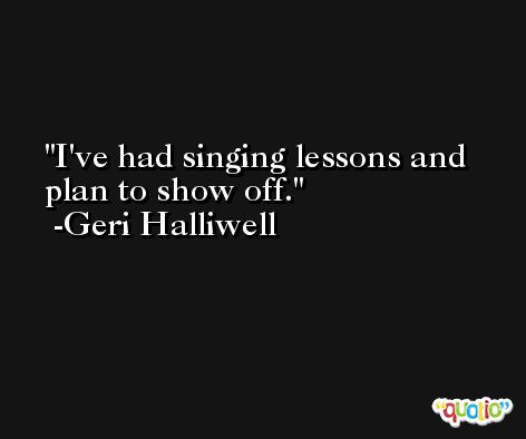 I've had singing lessons and plan to show off. -Geri Halliwell