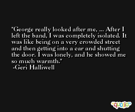 George really looked after me, ... After I left the band, I was completely isolated. It was like being on a very crowded street and then getting into a car and shutting the door. I was lonely, and he showed me so much warmth. -Geri Halliwell