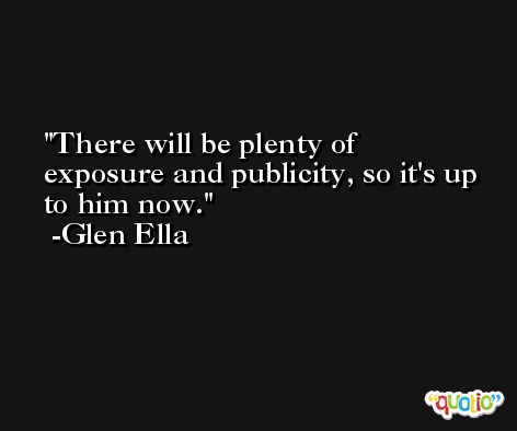 There will be plenty of exposure and publicity, so it's up to him now. -Glen Ella