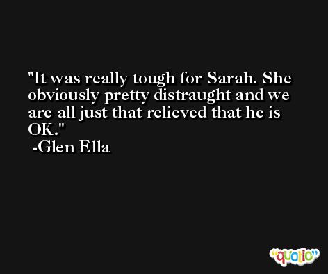 It was really tough for Sarah. She obviously pretty distraught and we are all just that relieved that he is OK. -Glen Ella