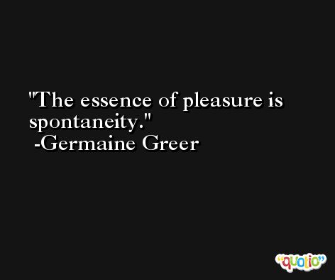 The essence of pleasure is spontaneity. -Germaine Greer