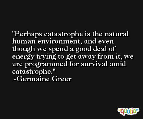 Perhaps catastrophe is the natural human environment, and even though we spend a good deal of energy trying to get away from it, we are programmed for survival amid catastrophe. -Germaine Greer