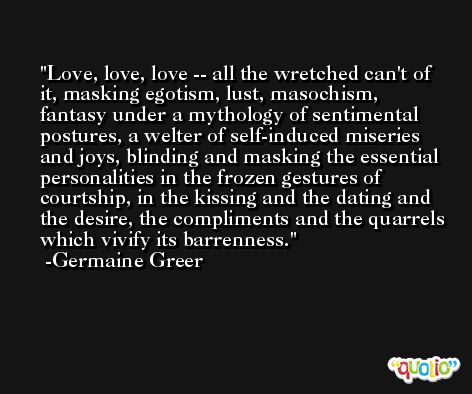 Love, love, love -- all the wretched can't of it, masking egotism, lust, masochism, fantasy under a mythology of sentimental postures, a welter of self-induced miseries and joys, blinding and masking the essential personalities in the frozen gestures of courtship, in the kissing and the dating and the desire, the compliments and the quarrels which vivify its barrenness. -Germaine Greer