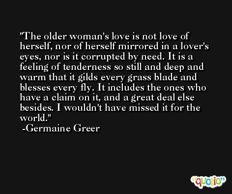 The older woman's love is not love of herself, nor of herself mirrored in a lover's eyes, nor is it corrupted by need. It is a feeling of tenderness so still and deep and warm that it gilds every grass blade and blesses every fly. It includes the ones who have a claim on it, and a great deal else besides. I wouldn't have missed it for the world. -Germaine Greer