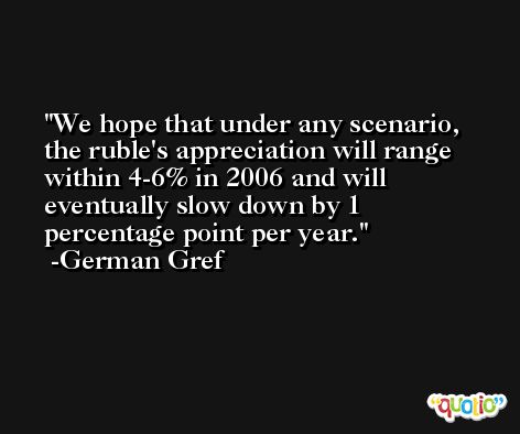 We hope that under any scenario, the ruble's appreciation will range within 4-6% in 2006 and will eventually slow down by 1 percentage point per year. -German Gref