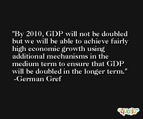 By 2010, GDP will not be doubled but we will be able to achieve fairly high economic growth using additional mechanisms in the medium term to ensure that GDP will be doubled in the longer term. -German Gref