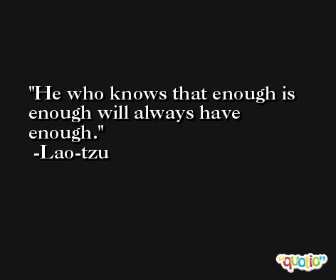 He who knows that enough is enough will always have enough. -Lao-tzu