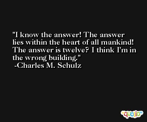 I know the answer! The answer lies within the heart of all mankind! The answer is twelve? I think I'm in the wrong building. -Charles M. Schulz