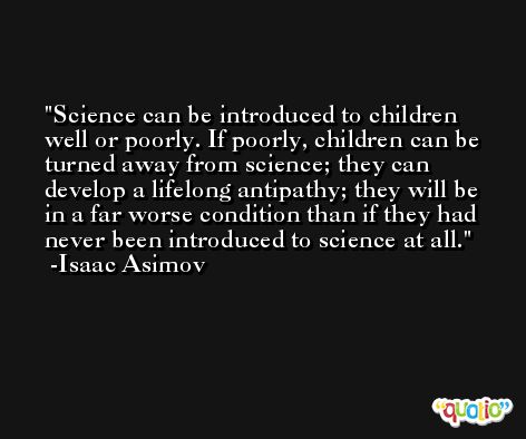 Science can be introduced to children well or poorly. If poorly, children can be turned away from science; they can develop a lifelong antipathy; they will be in a far worse condition than if they had never been introduced to science at all. -Isaac Asimov
