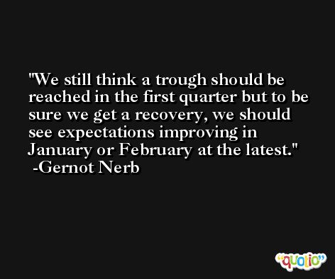 We still think a trough should be reached in the first quarter but to be sure we get a recovery, we should see expectations improving in January or February at the latest. -Gernot Nerb