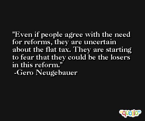 Even if people agree with the need for reforms, they are uncertain about the flat tax. They are starting to fear that they could be the losers in this reform. -Gero Neugebauer